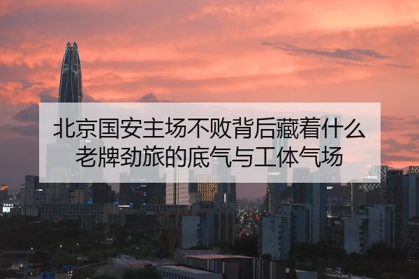 北京国安主场不败背后藏着什么 老牌劲旅的底气与工体气场