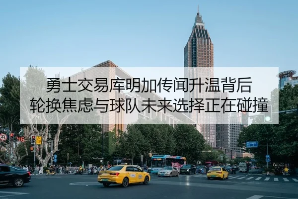 勇士交易库明加传闻升温背后 轮换焦虑与球队未来选择正在碰撞