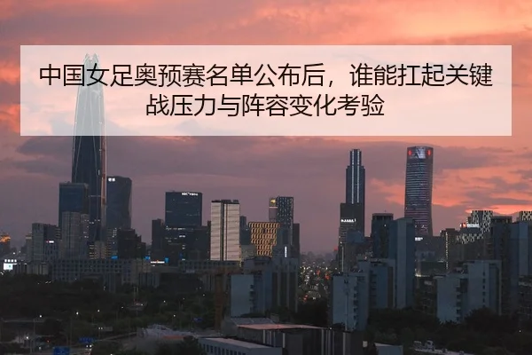 中国女足奥预赛名单公布后，谁能扛起关键战压力与阵容变化考验
